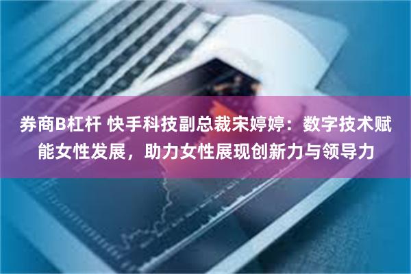 券商B杠杆 快手科技副总裁宋婷婷：数字技术赋能女性发展，助力女性展现创新力与领导力