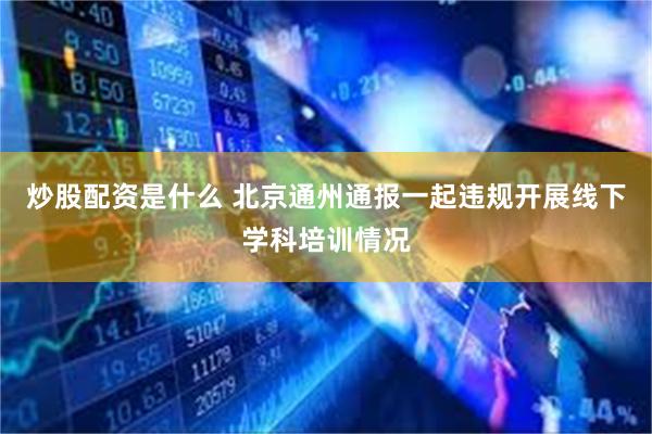 炒股配资是什么 北京通州通报一起违规开展线下学科培训情况