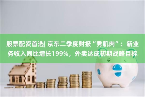 股票配资首选| 京东二季度财报“秀肌肉”：新业务收入同比增长199%，外卖达成初期战略目标