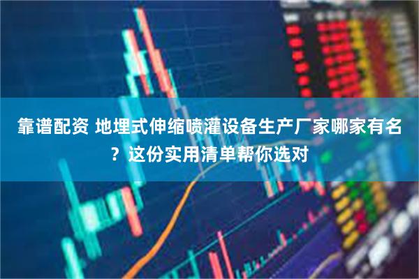 靠谱配资 地埋式伸缩喷灌设备生产厂家哪家有名？这份实用清单帮你选对