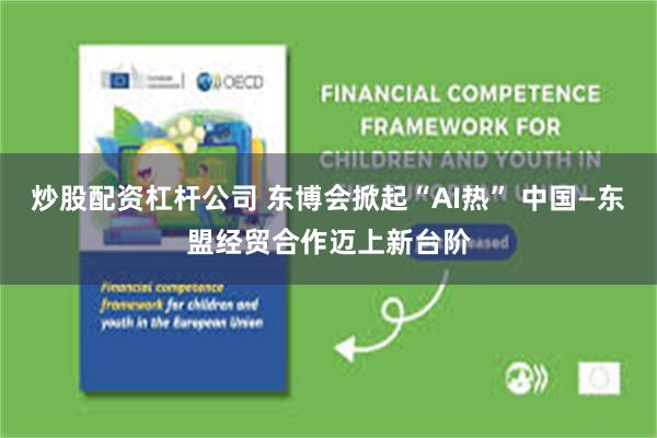 炒股配资杠杆公司 东博会掀起“AI热” 中国—东盟经贸合作迈上新台阶